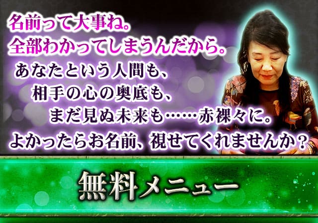 名前って大事ね。視ただけで全部わかってしまうんだから。あなたという人間も、相手の心の奥底も、まだ見ぬ未来も……赤裸々に。よかったらお名前、視せてくれませんか？無料メニュー