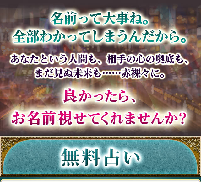 名前って大事ね。全部わかってしまうんだから。あなたという人間も、相手の心の奥底も、まだ見ぬ未来も……赤裸々に。良かったら、お名前視せてくれませんか? 無料占い