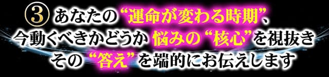 ３　あなたの“運命が変わる時期”、今動くべきかどうか悩みの“核心”を視抜きその“答え”を端的にお伝えします