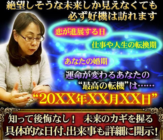 絶望しそうな未来しか見えなくても必ず好機は訪れます 恋が進展する日 あなたの婚期 仕事や人生の転換期 運命が変わるあなたの“最高の転機”は……“20XX年XX月XX日”知って後悔なし! 未来のカギを握る具体的な日付、出来事も詳細に開示!
