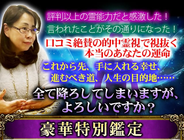評判以上の霊能力だと感激した!言われたことがその通りになった!口コミ絶賛の的中霊視で視抜く本当のあなたの運命 これから先、手に入れる幸せ、進むべき道、人生の目的地……全て降ろしてしまいますが、よろしいですか? 豪華特別鑑定