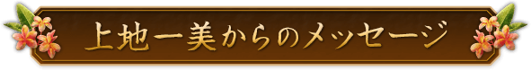 上地一美からのメッセージ