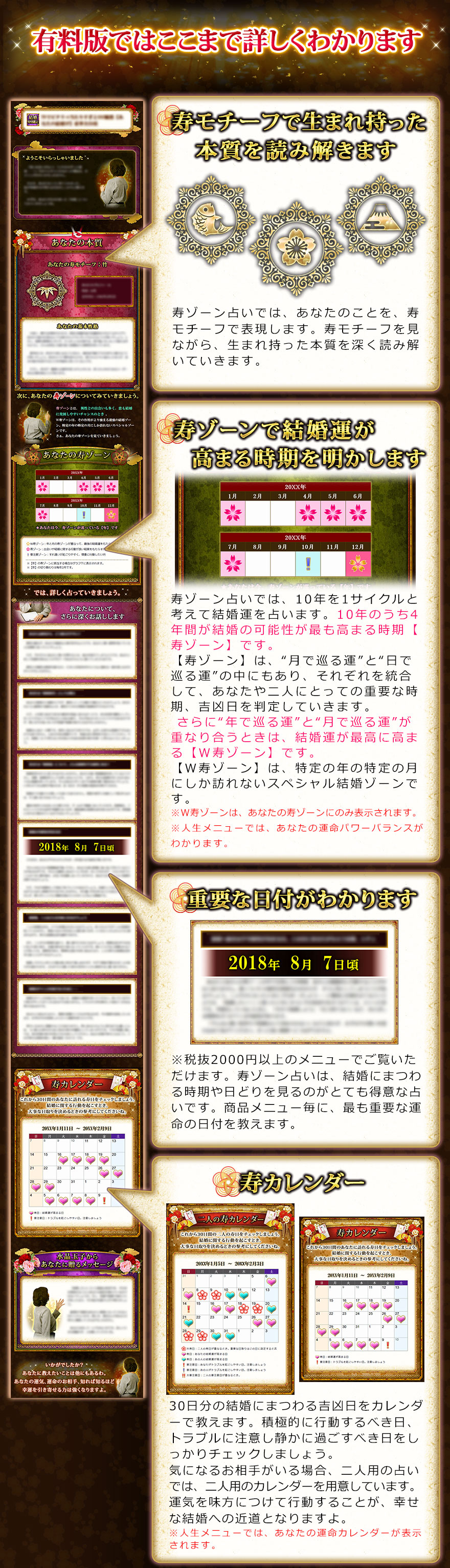 有料版ではここまで詳しくわかります　寿モチーフで生まれ持った本質を読み解きます　寿ゾーン占いでは、あなたのことを、寿モチーフで表現します。寿モチーフを見ながら、生まれ持った本質を深く読み解いていきいます。　寿ゾーンで結婚へ結びつきやすくなる時期を明かします　寿ゾーン占いでは、10年を1サイクルと考えて結婚運を占います。10年のうち4年間が結婚の可能性が最も高まる時期【寿ゾーン】です。【寿ゾーン】は、“月で巡る運”と“日で巡る運”の中にもあり、それぞれを統合して、あなたや二人にとっての重要な時期、吉凶日を判定していきます。 さらに“年で巡る運”と“月で巡る運”が重なり合うときは、結婚運が最高に高まる【W寿ゾーン】です。【W寿ゾーン】は、特定の年の特定の月にしか訪れないスペシャル結婚ゾーンです。※人生メニューでは、あなたの運命パワーバランスがわかります。　重要な日付がわかります　※2000円以上のメニューでご覧いただけます。　寿ゾーン占いは、結婚にまつわる時期や日どりを見るのがとても得意な占いです。商品メニュー毎に、最も重要な運命の日付を教えます。　寿カレンダー　30日分の結婚にまつわる吉凶日をカレンダーで教えます。積極的に行動するべき日、トラブルに注意し静かに過ごすべき日をしっかりチェックしましょう。気になるお相手がいる場合、二人用の占いでは、二人分のカレンダーを用意しています。運気を味方につけて行動することが、幸せな結婚への近道となりますよ。