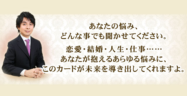 あなたの悩み、どんな事でも聞かせてください。 恋愛・結婚・人生・仕事……あなたが抱えるあらゆる悩みに、このカードが未来を導き出してくれますよ。