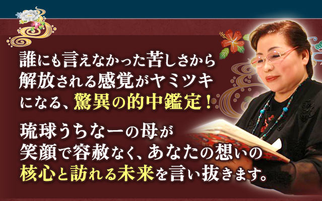 誰にも言えなかった苦しさから解放される感覚がヤミツキになる、驚異の的中鑑定! 琉球うちなーの母が笑顔で容赦なく、あなたの想いの核心と訪れる未来を言い抜きます。