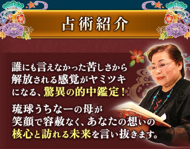 占術紹介 誰にも言えなかった苦しさから解放される感覚がヤミツキになる、驚異の的中鑑定! 琉球うちなーの母が笑顔で容赦なく、あなたの想いの核心と訪れる未来を言い抜きます。