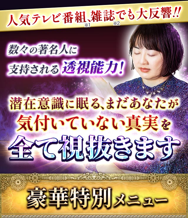 人気テレビ番組(※1)、雑誌(※2)でも大反響!!　数々の著名人に支持される透視能力！　潜在意識に眠る、まだあなたが気付いていない真実を全て視抜きます　豪華特別メニュー