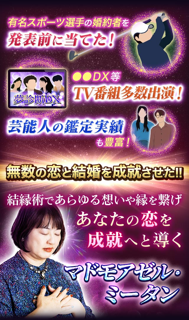 有名スポーツ選手の婚約者を発表前に当てた! ●●DX等TV番組多数出演! 芸能人の鑑定実績も豊富! 無数の恋と結婚を成就させた!! 結縁術であらゆる想いや縁を繋げあなたの恋を成就へと導くマドモアゼル・ミータン