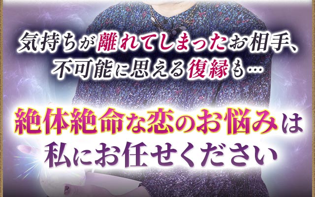 気持ちが離れてしまったお相手、不可能に思える復縁も…絶体絶命な恋のお悩みは私にお任せください