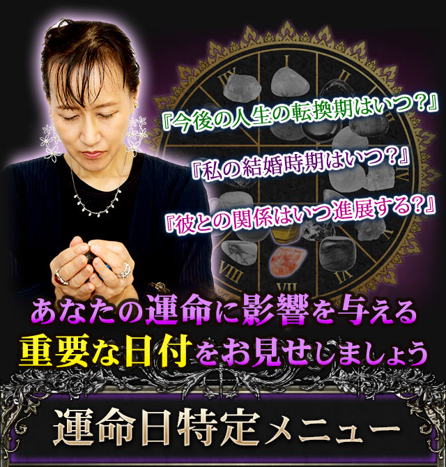 『今後の人生の転換期はいつ?』『私の結婚時期はいつ?』『彼との関係はいつ進展する?』あなたの運命に影響を与える重要な日付をお見せしましょう 運命日特定メニュー
