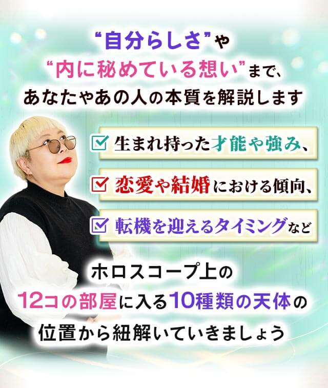 “自分らしさ”や“内に秘めている想い”まで、あなたやあの人の本質を解説します 生まれ持った才能や強み、恋愛や結婚における傾向、転機を迎えるタイミングなどホロスコープ上の12コの部屋に入る10種類の天体の位置から紐解いていきましょう