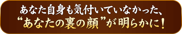 あなた自身も気付いていなかった、“あなたの裏の顔”が明らかに！