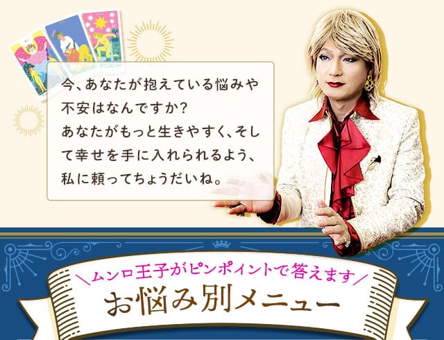 今、あなたが抱えている悩みや不安はなんですか？あなたがもっと生きやすく、そして幸せを手に入れられるよう、私に頼ってちょうだいね。＼ムンロ王子がピンポイントで答えます／　お悩み別メニュー