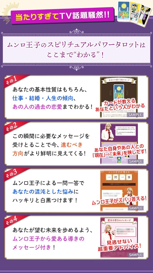 当たりすぎてTV話題騒然!!ムンロ王子のスピリチュアルパワータロットはここまで“わかる”！　その1　あなたの基本性質はもちろん、仕事・結婚・人生の傾向、あの人の過去の恋愛までわかる！　その2　この瞬間に必要なメッセージを受けとることで今、進むべき方向がより鮮明に見えてくる！　その3　ムンロ王子による一問一答であなたの混沌とした悩みにハッキリと白黒つけます！　その4　あなたが望む未来を歩めるよう、ムンロ王子からの愛ある導きのメッセージ付き！