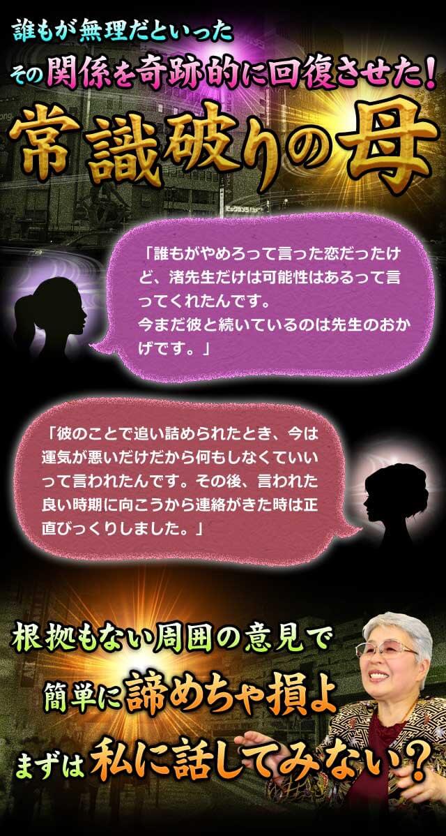 誰もが無理だといったその関係を奇跡的に回復させた！常識破りの母　「誰もがやめろって言った恋だったけど、渚先生だけは可能性はあるって言ってくれたんです。今まだ彼と続いているのは先生のおかげです。」　「彼のことで追い詰められたとき、今は運気が悪いだけだから何もしなくていいって言われたんです。その後、言われた良い時期に向こうから連絡がきた時は正直びっくりしました。」　根拠もない周囲の意見で簡単に諦めちゃ損よ　まずは私に話してみない？