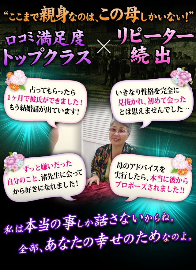 “ここまで親身なのは、この母しかいない!” 口コミ満足度 Topクラス×リピーター続出 ずっと嫌いだった自分のこと、渚先生に会ってから好きになれました! 母のアドバイスを実行したら、本当に彼からプロポーズされました! 占ってもらったら1ヶ月で彼氏ができました!もう結婚話が出ています! いきなり性格を完全に見抜かれ、初めて会ったとは思えませんでした……私は本当の事しか話さないからね。全部、あなたの幸せのためなのよ。
