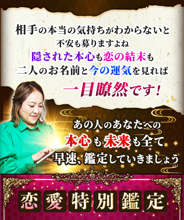 相手の本当の気持ちがわからないと不安も募りますよね　隠された本心も恋の結末も二人のお名前と今の運気を見れば一目瞭然です！　あの人のあなたへの本心も未来も全て　早速、鑑定していきましょう　恋愛特別鑑定