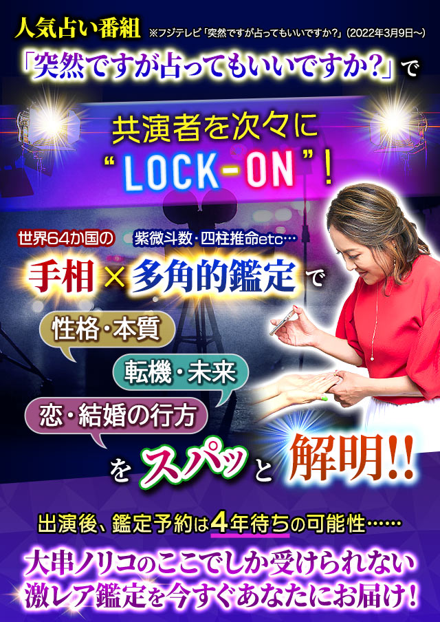 人気占い番組 ※フジテレビ「突然ですが占ってもいいですか？」（2022年3月9日～）「突然ですが占ってもいいですか？」で共演者を次々に“LOCK-ON”！世界64か国の手相×紫微斗数・四柱推命etc…多角的鑑定で性格・本質　転機・未来　恋・結婚の行方をスパッと解明!!出演後、鑑定予約は4年待ちの可能性……大串ノリコのここでしか受けられない激レア鑑定を今すぐあなたにお届け！