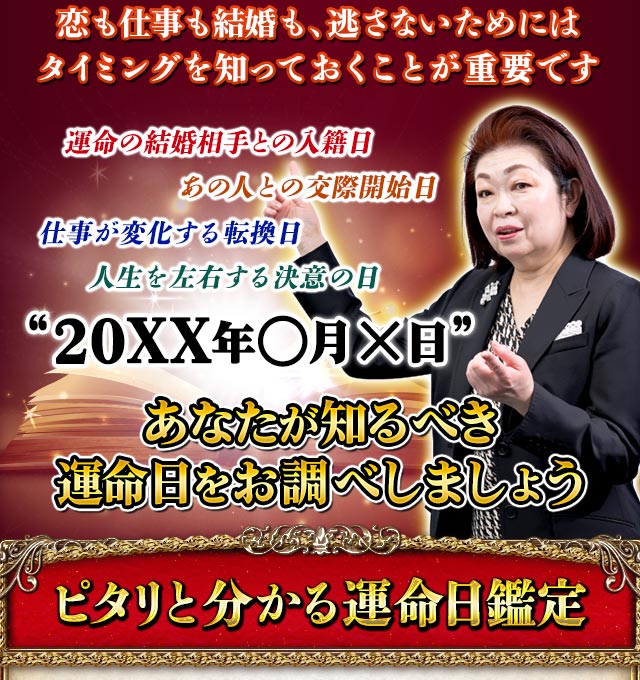 恋も仕事も結婚も、逃さないためにはタイミングを知っておくことが重要です　運命の結婚相手との入籍日　あの人との交際開始日　仕事が変化する転換日　人生を左右する決意の日　“20XX年○月×日”　あなたが知るべき運命日をお調べしましょう　ピタリと分かる運命日鑑定