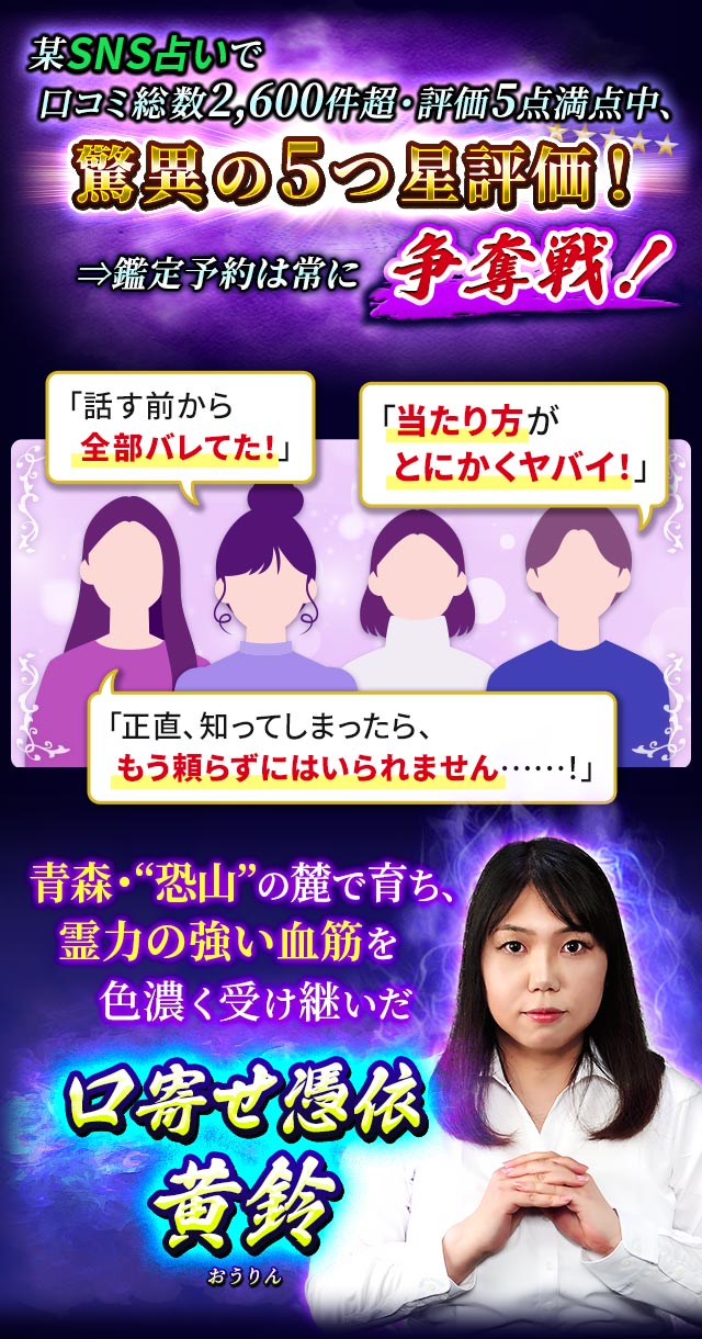 某SNS占いで口コミ総数2,600件超・評価5点満点中、驚異の5つ星評価！⇒鑑定予約は常に争奪戦！「話す前から全部バレてた！」「当たり方がとにかくヤバイ！」「正直、知ってしまったら、もう頼らずにはいられません……！」青森・“恐山”の麓で育ち、霊力の強い血筋を色濃く受け継いだ口寄せ憑依　黄鈴