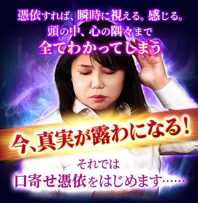 憑依すれば、瞬時に視える。感じる。頭の中、心の隅々まで全てわかってしまう　今、真実が露わになる！それでは口寄せ憑依をはじめます……