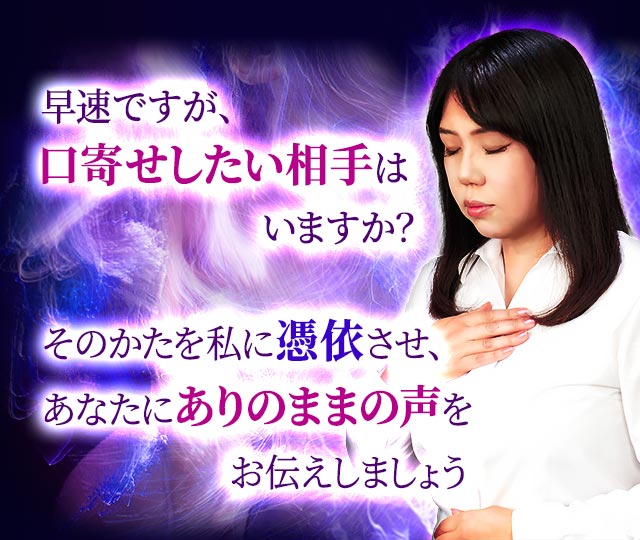 早速ですが、口寄せしたい相手はいますか？そのかたを私に憑依させ、あなたにありのままの声をお伝えしましょう