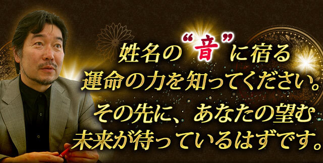 姓名の”音”に宿る運命の力を知ってください。　その先に、あなたの望む未来が待っているはずです。