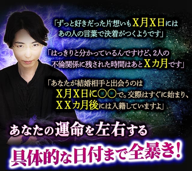 「ずっと好きだった片想いもX月X日にはあの人の言葉で決着がつくようです」「はっきりと分かっているんですけど、2人の不倫関係に残された時間はあとXカ月です」「あなたが結婚相手と出会うのはX月X日に○○で。交際はすぐに始まり、XXカ月後には入籍していますよ」　あなたの運命を左右する具体的な日付まで全暴き！