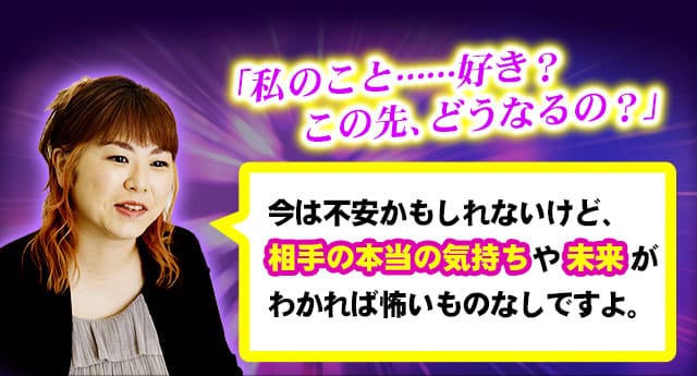 「私のこと……好き？　この先、どうなるの？」今は不安かもしれないけど、相手の本当の気持ちや未来がわかれば怖いものなしですよ。