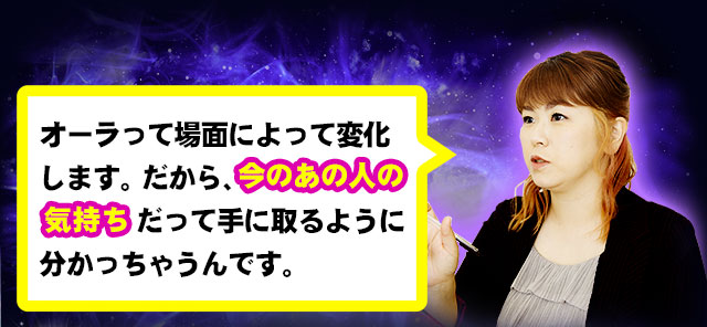 オーラって場面によって変化します。だから、今のあの人の気持ちだって手に取るように分かっちゃうんです。