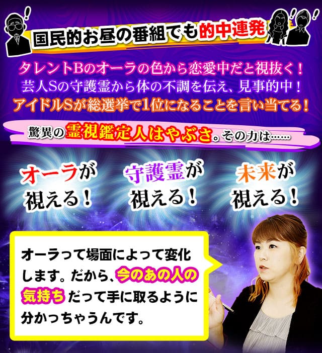 国民的お昼の番組でも的中連発　タレントBのオーラの色から恋愛中だと視抜く！　芸人Sの守護霊から体の不調を伝え、見事的中！　アイドルSが総選挙で1位になることを言い当てる！　驚異の霊視鑑定人はやぶさ。その力は……オーラが視える！　守護霊が視える！　未来が視える！　オーラって場面によって変化します。だから、今のあの人の気持ちだって手に取るように分かっちゃうんです。