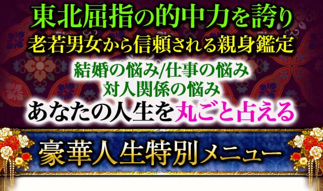 東北屈指の的中力を誇り　老若男女から信頼される親身鑑定　結婚の悩み/仕事の悩み/対人関係の悩み　あなたの人生を丸ごと占える　豪華人生特別メニュー