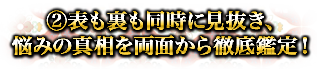 ②表も裏も同時に見抜き、悩みの真相を両面から徹底鑑定！