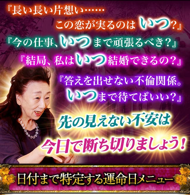 『長い長い片想い……この恋が実るのはいつ？』『今の仕事、いつまで頑張るべき？』『結局、私はいつ結婚できるの？』『答えを出せない不倫関係。いつまで待てばいい？』↓↓↓先の見えない不安は今日で断ち切りましょう！日付まで特定する運命日メニュー