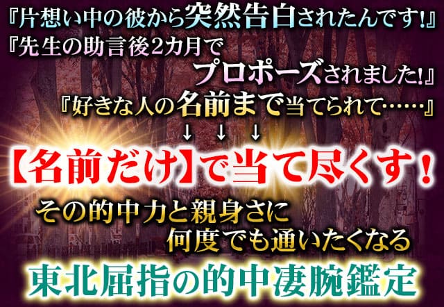 『片想い中の彼から突然告白されたんです！』『先生の助言で2カ月でプロポーズされました！』『好きな人の名前まで当てられて……』↓↓↓【名前だけ】で当て尽くす！その的中力と親身さに何度でも通いたいくなる東北屈指の的中凄腕鑑定