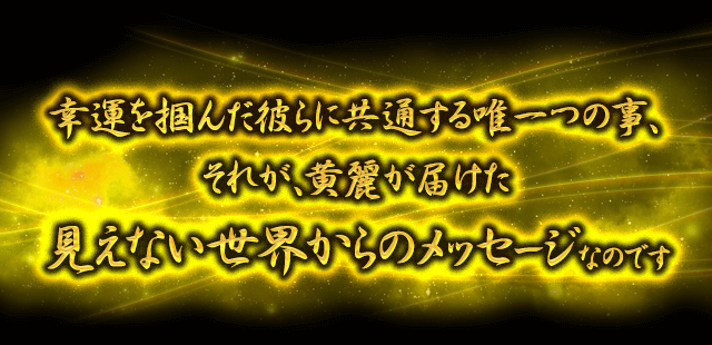 幸運を掴んだ彼らに共通する唯一つの事、それが、黄麗が届けた見えない世界からのメッセージなのです