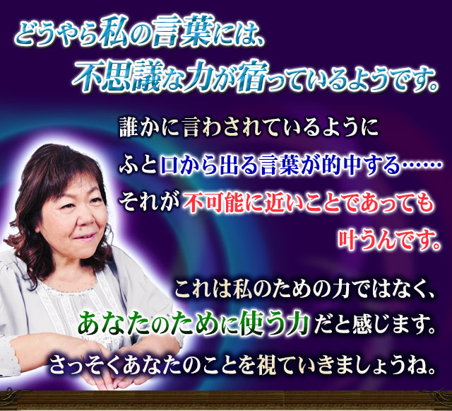 どうやら私の言葉には、不思議な力が宿っているようです。　誰かに言わされているようにふと口から出る言葉が的中する……それが不可能に近いことであっても叶うんです。　これは私のための力ではなく、あなたのために使う力だと感じます。さっそくあなたのことを視ていきましょうね。