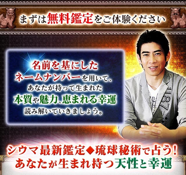 まずは無料鑑定をご体験ください　名前を基にしたネームナンバーを用いて、あなたが持って生まれた本質や魅力、恵まれる幸運　読み解いていきましょう。　シウマ最新鑑定◆琉球秘術で占う！あなたが生まれ持つ天性と幸運