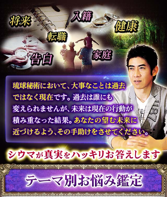 入籍　健康　家庭　告白　将来　転職　琉球秘術において、大事なことは過去ではなく現在です。過去は誰にも変えられませんが、未来は現在の行動が積み重なった結果。あなたの望む未来に近づけるよう、その手助けをさせてください。　シウマが真実をハッキリお答えします　テーマ別お悩み鑑定