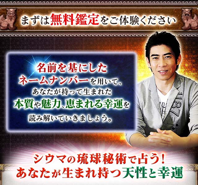 まずは無料鑑定をご体験ください　名前を基にしたネームナンバーを用いて、あなたが持って生まれた本質や魅力、恵まれる幸運を読み解いていきましょう。　シウマの琉球秘術で占う！　あなたが生まれ持つ天性と幸運