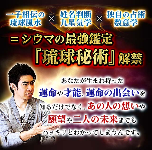 一子相伝の琉球風水×姓名判断　九星気学×独自の占術　数意学＝シウマの最強鑑定『琉球秘術』解禁　あなたが生まれ持った運命や才能、運命の出会いを知るだけでなく、あの人の想いや願望や二人の未来までもハッキリとわかってしまうんです。
