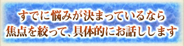 すでに悩みが決まっているなら焦点を絞って、具体的にお話しします