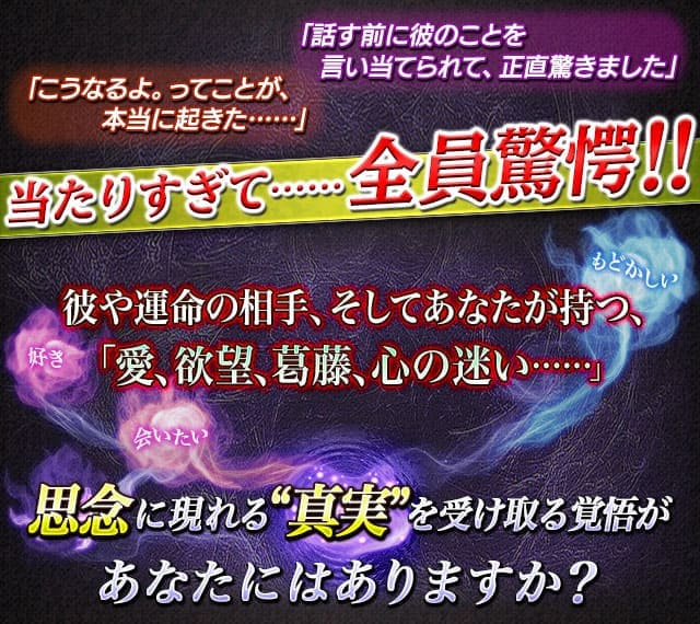 「こうなるよ。ってことが、本当に起きた……」「話す前に彼のことを言い当てられて、正直驚きました」当たりすぎて……全員驚愕!!　彼や運命の相手、そしてあなたが持つ「愛、欲望、葛藤、心の迷い……」　思念に現れる“真実”を受け取る覚悟があなたにはありますか？