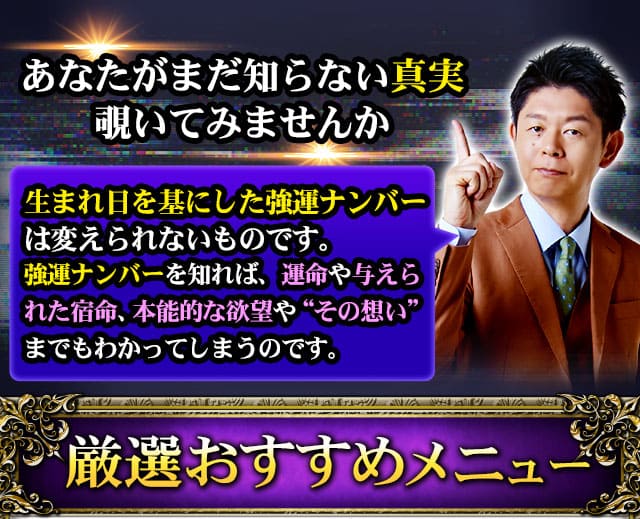 あなたがまだ知らない真実覗いてみませんか　生まれ日を基にした強運ナンバーは変えられないものです。強運ナンバーを知れば、運命や与えられた宿命、本能的な欲望や“その想い”までもわかってしまうのです。　厳選おすすめメニュー