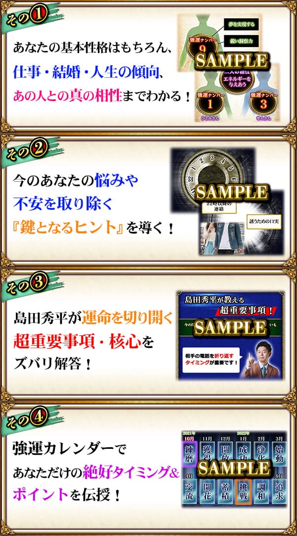 その1　あなたの基本性格はもちろん、仕事・結婚・人生の傾向、あの人との真の相性までわかる！　その2　今のあなたの悩みや不安を取り除く『鍵となるヒント』を導く！　その3　島田秀平が運命を切り開く超重要事項・核心をズバリ解答！　その4　強運カレンダーであなただけの絶好タイミング&ポイントを伝授！