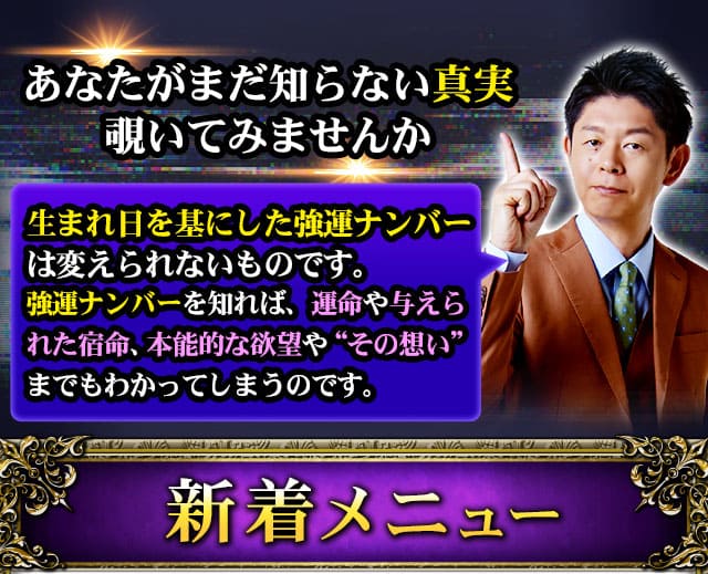 あなたがまだ知らない真実覗いてみませんか　生まれ日を基にした強運ナンバーは変えられないものです。強運ナンバーを知れば、運命や与えられた宿命、本能的な欲望や“その想い”までもわかってしまうのです。　新着メニュー