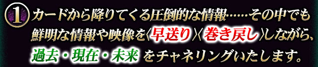 カードから降りてくる圧倒的な情報……その中でも鮮明な情報や映像を〈早送り〉〈巻き戻し〉ながら、過去・現在・未来をチャネリングいたします。