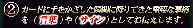 カードに手をかざした瞬間に降りてきた重要な事柄を〈言葉〉や〈サイン〉としてお見せします。