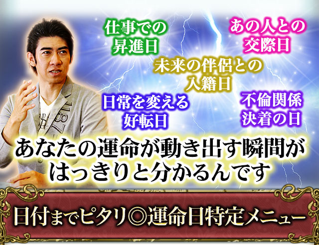 あの人との交際日　仕事での昇進日　未来の伴侶との入籍日　日常を変える好転日　不倫関係決着の日　あなたの運命が動き出す瞬間がはっきりと分かるんです　日付までピタリ◎運命日特定メニュー