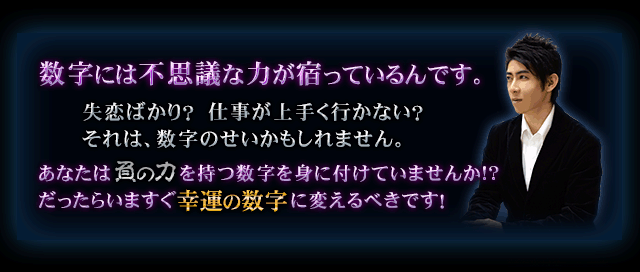 数字には不思議な力が宿っているんです。　失恋ばかり？　仕事が上手く行かない？　それは、数字のせいかもしれません。　あなたは負の力を持つ数字を身に付けていませんか!?　だったらいますぐ幸運の数字に変えるべきです！